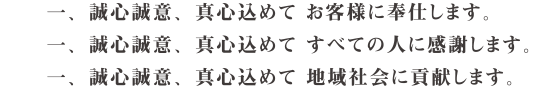 一、誠心誠意、真心込めて お客様に奉仕します。
一、誠心誠意、真心込めて すべての人に感謝します。
一、誠心誠意、真心込めて 地域社会に貢献します。