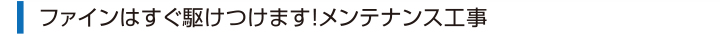 ファインはすぐ駆けつけます！メンテナンス工事