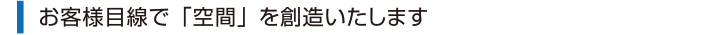 お客様目線で「空間」を創造いたします