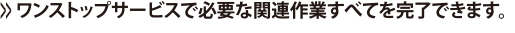 >>ワンストップサービスで必要な関連作業すべてを完了できます。